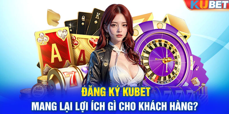 Đăng ký KUBET mang lại lợi ích gì cho khách hàng? 