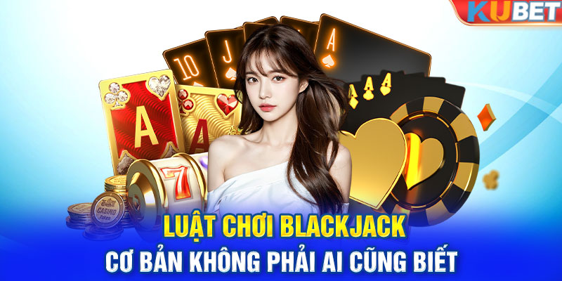 Luật chơi Blackjack cơ bản không phải ai cũng biết